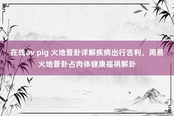 在线av pig 火地晋卦详解疾病出行吉利，周易火地晋卦占肉体健康福祸解卦