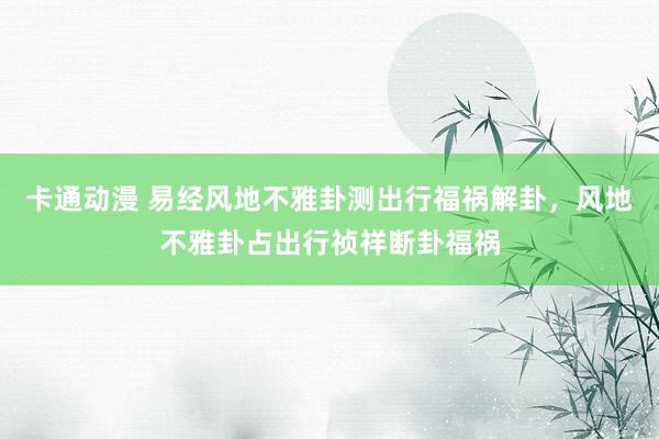 卡通动漫 易经风地不雅卦测出行福祸解卦，风地不雅卦占出行祯祥断卦福祸