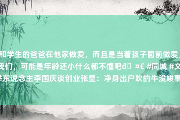 和学生的爸爸在他家做爱，而且是当着孩子面前做爱，太刺激了，孩子完全不看我们，可能是年龄还小什么都不懂吧🤣 #同城 #文爱 #自慰 当当网创举东说念主李国庆谈创业张皇：净身出户吹的牛没竣事  没作念到真有点寒碜 - 东说念主物 - cnBeta.COM