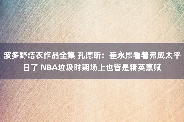 波多野结衣作品全集 孔德昕：崔永熙看着弗成太平日了 NBA垃圾时期场上也皆是精英禀赋