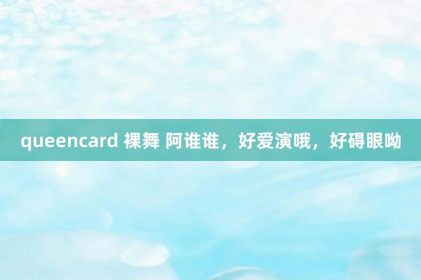 queencard 裸舞 阿谁谁，好爱演哦，好碍眼呦