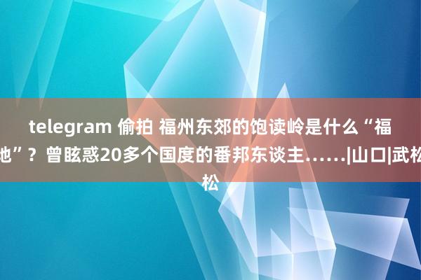 telegram 偷拍 福州东郊的饱读岭是什么“福地”？曾眩惑20多个国度的番邦东谈主……|山口|武松