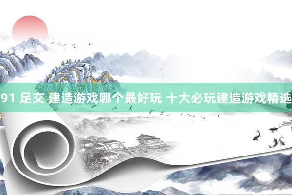 91 足交 建造游戏哪个最好玩 十大必玩建造游戏精选