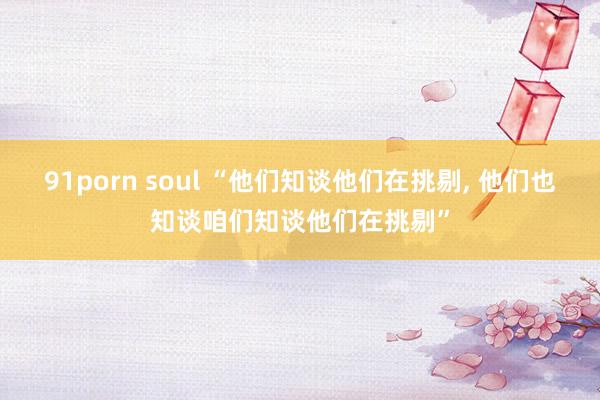 91porn soul “他们知谈他们在挑剔， 他们也知谈咱们知谈他们在挑剔”