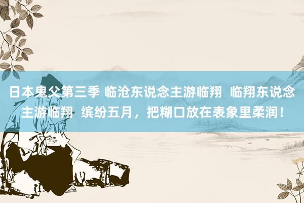 日本鬼父第三季 临沧东说念主游临翔  临翔东说念主游临翔  缤纷五月，把糊口放在表象里柔润！