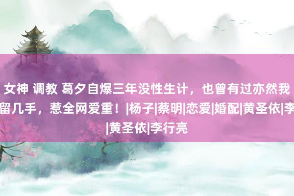 女神 调教 葛夕自爆三年没性生计，也曾有过亦然我方求留几手，惹全网爱重！|杨子|蔡明|恋爱|婚配|黄圣依|李行亮