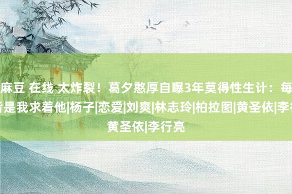 麻豆 在线 太炸裂！葛夕憨厚自曝3年莫得性生计：每次皆是我求着他|杨子|恋爱|刘爽|林志玲|柏拉图|黄圣依|李行亮