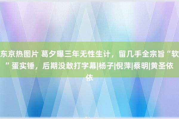 东京热图片 葛夕曝三年无性生计，留几手全宗旨“软”蛋实锤，后期没敢打字幕|杨子|倪萍|蔡明|黄圣依